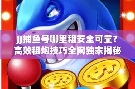 JJ捕鱼号哪里租安全可靠？高效租炮技巧全网独家揭秘